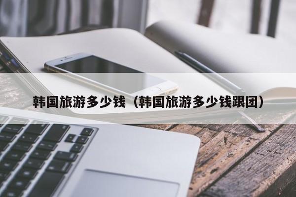 韩国旅游多少钱(韩国旅游多少钱跟团)