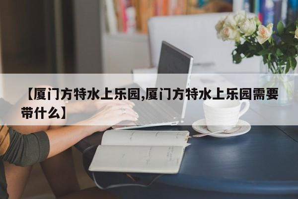 【厦门方特水上乐园,厦门方特水上乐园需要带什么】