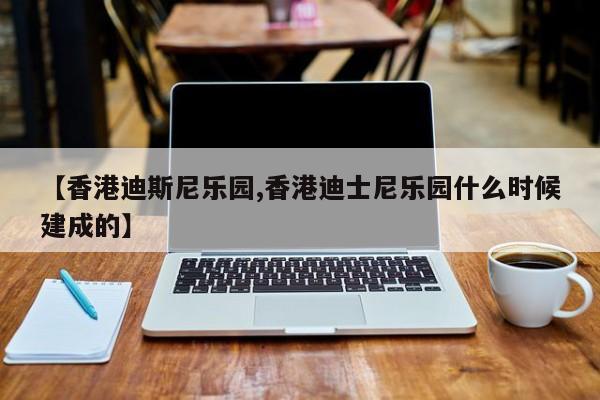 【香港迪斯尼乐园,香港迪士尼乐园什么时候建成的】