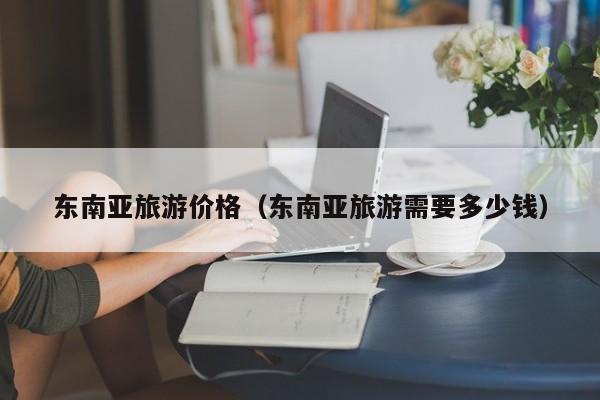 东南亚旅游价格(东南亚旅游需要多少钱)