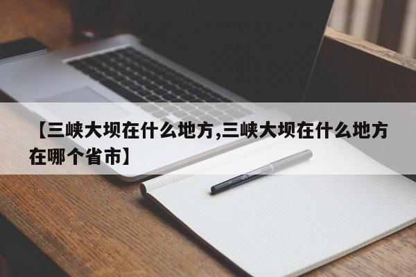 【三峡大坝在什么地方,三峡大坝在什么地方在哪个省市】