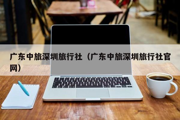 广东中旅深圳旅行社(广东中旅深圳旅行社官网)
