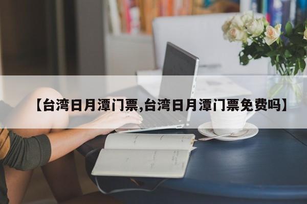 【台湾日月潭门票,台湾日月潭门票免费吗】