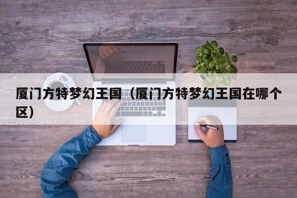 厦门方特梦幻王国(厦门方特梦幻王国在哪个区)