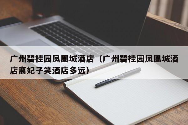 广州碧桂园凤凰城酒店(广州碧桂园凤凰城酒店离妃子笑酒店多远)