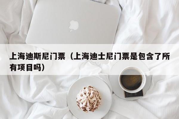 上海迪斯尼门票(上海迪士尼门票是包含了所有项目吗)
