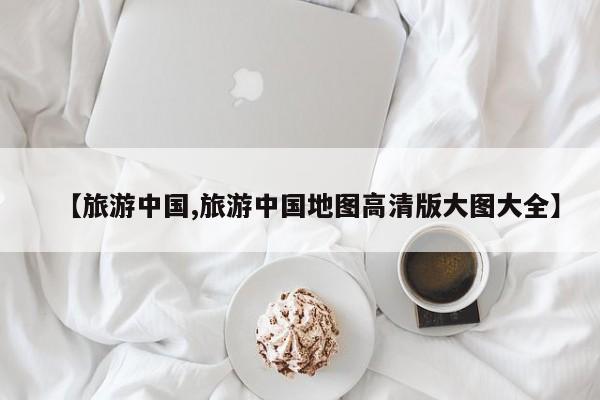 【旅游中国,旅游中国地图高清版大图大全】