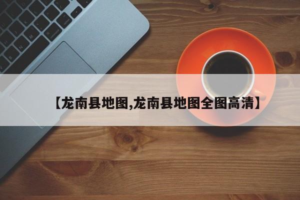 【龙南县地图,龙南县地图全图高清】