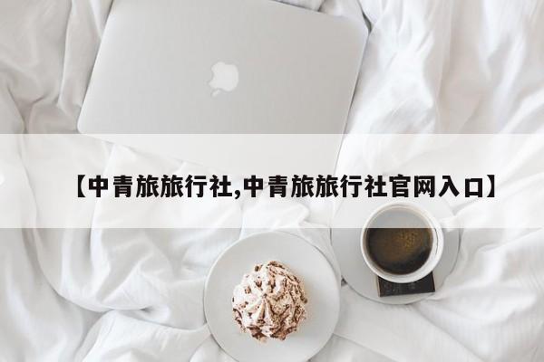 【中青旅旅行社,中青旅旅行社官网入口】