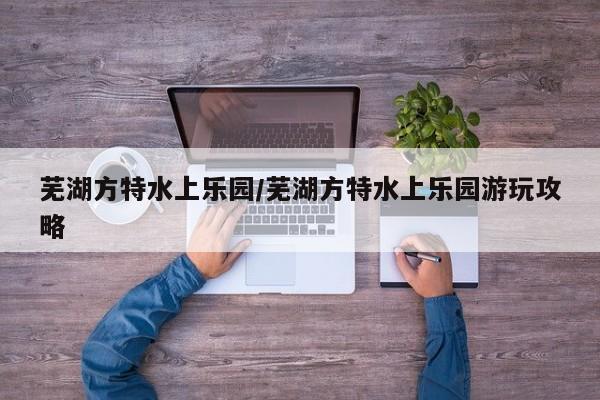 芜湖方特水上乐园/芜湖方特水上乐园游玩攻略
