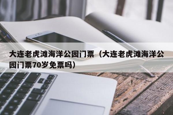 大连老虎滩海洋公园门票(大连老虎滩海洋公园门票70岁免票吗)