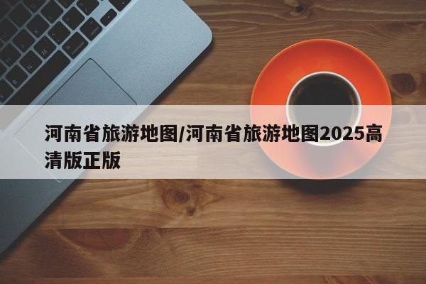 河南省旅游地图/河南省旅游地图2025高清版正版