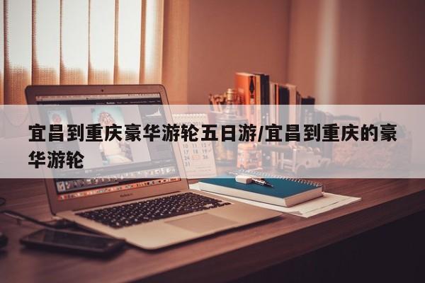 宜昌到重庆豪华游轮五日游/宜昌到重庆的豪华游轮