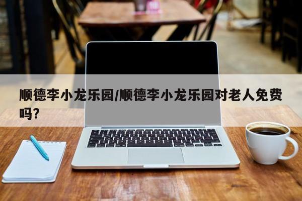 顺德李小龙乐园/顺德李小龙乐园对老人免费吗?
