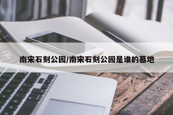 南宋石刻公园/南宋石刻公园是谁的墓地