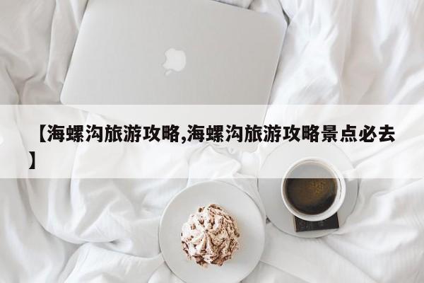 【海螺沟旅游攻略,海螺沟旅游攻略景点必去】