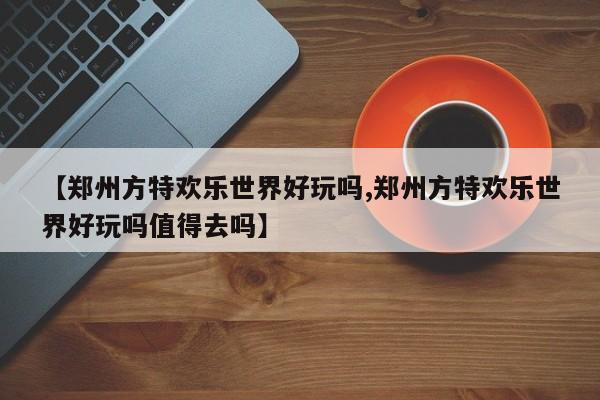 【郑州方特欢乐世界好玩吗,郑州方特欢乐世界好玩吗值得去吗】
