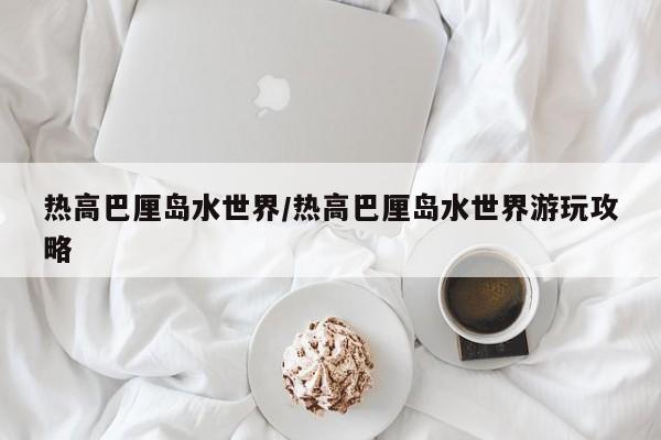 热高巴厘岛水世界/热高巴厘岛水世界游玩攻略