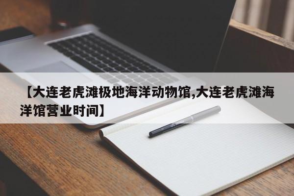 【大连老虎滩极地海洋动物馆,大连老虎滩海洋馆营业时间】