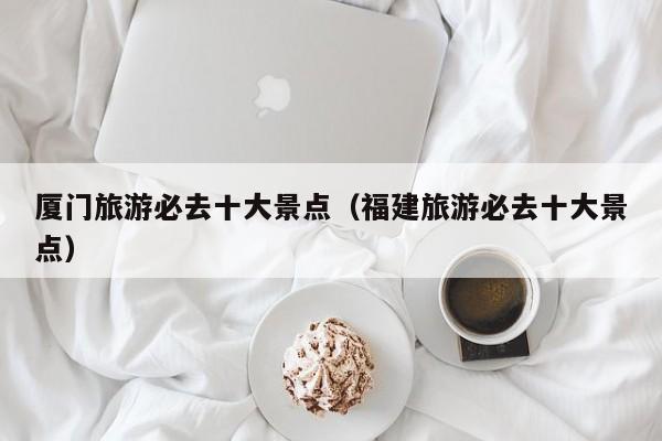 厦门旅游必去十大景点(福建旅游必去十大景点)