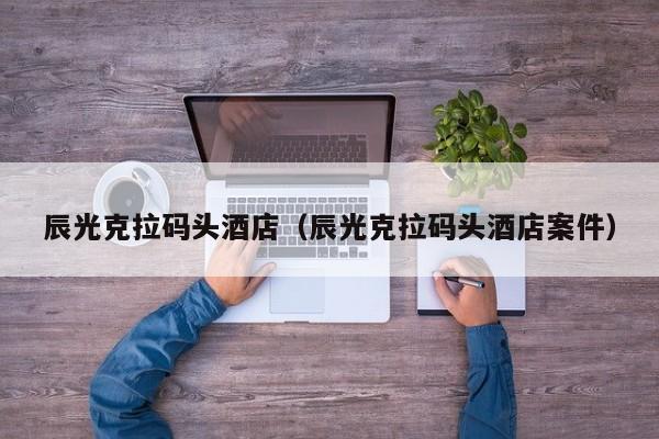 辰光克拉码头酒店(辰光克拉码头酒店案件)