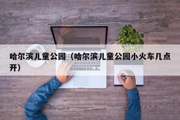 哈尔滨儿童公园(哈尔滨儿童公园小火车几点开)