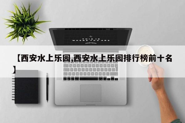 【西安水上乐园,西安水上乐园排行榜前十名】