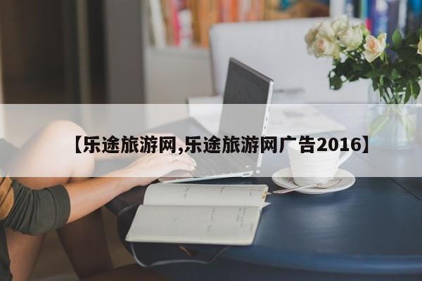 【乐途旅游网,乐途旅游网广告2016】