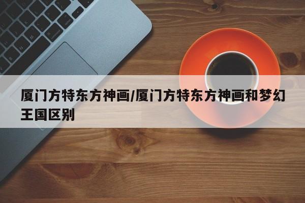 厦门方特东方神画/厦门方特东方神画和梦幻王国区别