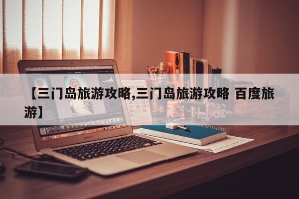 【三门岛旅游攻略,三门岛旅游攻略 百度旅游】