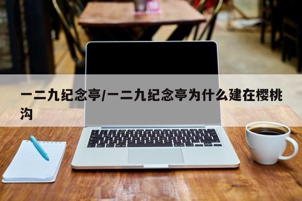 一二九纪念亭/一二九纪念亭为什么建在樱桃沟