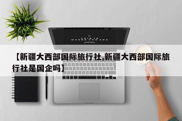 【新疆大西部国际旅行社,新疆大西部国际旅行社是国企吗】