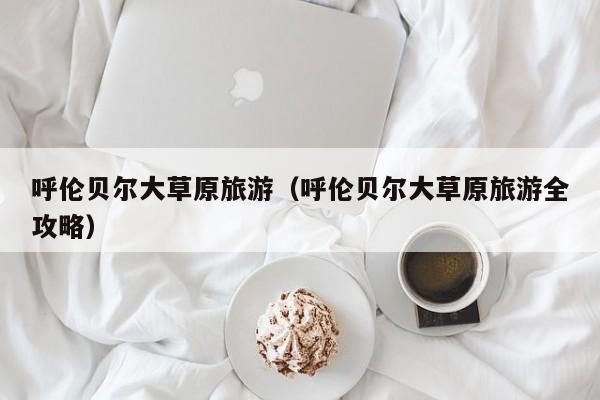 呼伦贝尔大草原旅游(呼伦贝尔大草原旅游全攻略)