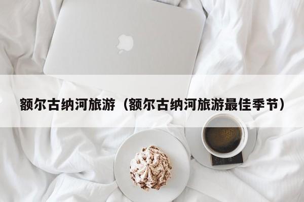 额尔古纳河旅游(额尔古纳河旅游最佳季节)