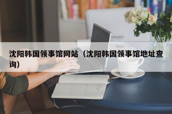 沈阳韩国领事馆网站(沈阳韩国领事馆地址查询)