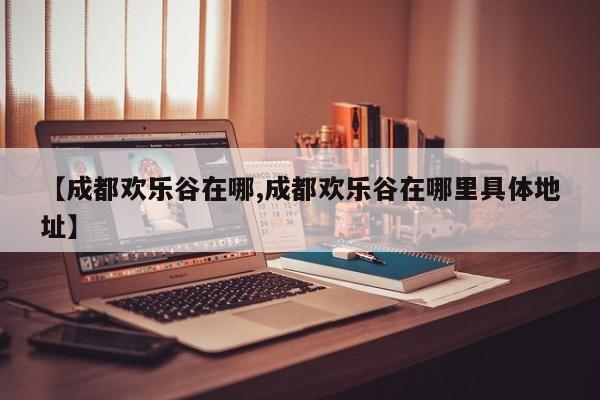 【成都欢乐谷在哪,成都欢乐谷在哪里具体地址】