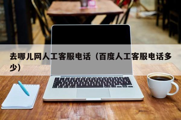 去哪儿网人工客服电话(百度人工客服电话多少)