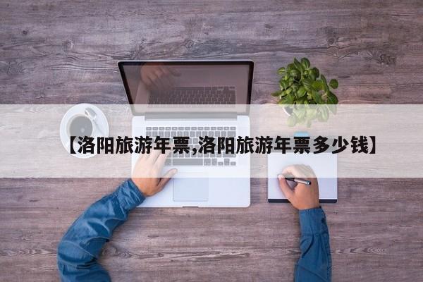 【洛阳旅游年票,洛阳旅游年票多少钱】