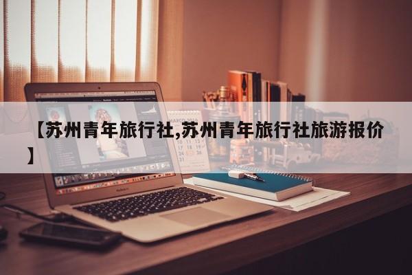 【苏州青年旅行社,苏州青年旅行社旅游报价】