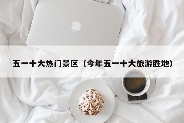五一十大热门景区(今年五一十大旅游胜地)