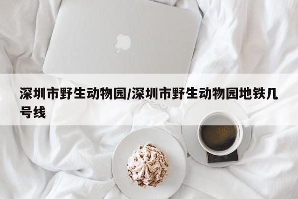 深圳市野生动物园/深圳市野生动物园地铁几号线