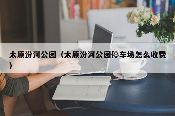 太原汾河公园(太原汾河公园停车场怎么收费)