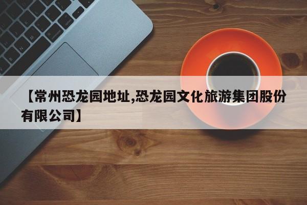 【常州恐龙园地址,恐龙园文化旅游集团股份有限公司】