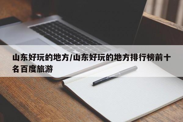 山东好玩的地方/山东好玩的地方排行榜前十名百度旅游