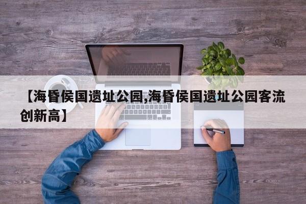 【海昏侯国遗址公园,海昏侯国遗址公园客流创新高】