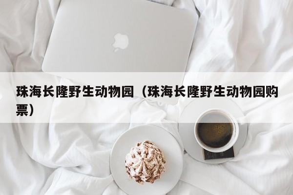 珠海长隆野生动物园(珠海长隆野生动物园购票)