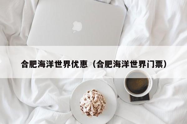 合肥海洋世界优惠(合肥海洋世界门票)