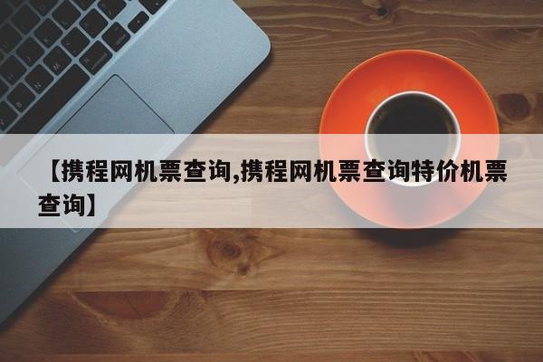 【携程网机票查询,携程网机票查询特价机票查询】