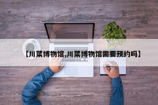 【川菜博物馆,川菜博物馆需要预约吗】