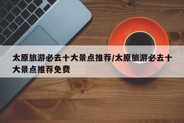 太原旅游必去十大景点推荐/太原旅游必去十大景点推荐免费